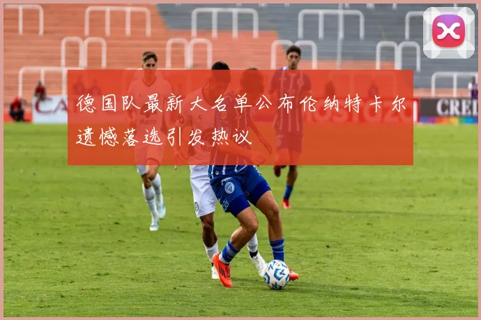 德国队最新大名单公布伦纳特卡尔遗憾落选引发热议