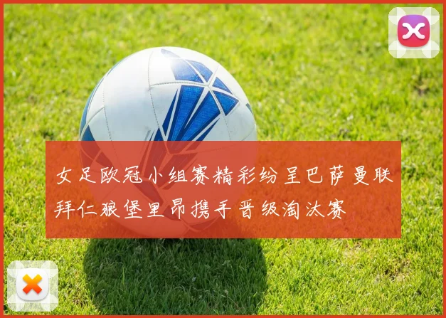 女足欧冠小组赛精彩纷呈巴萨曼联拜仁狼堡里昂携手晋级淘汰赛