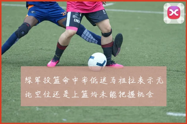 绿军投篮命中率低迷马祖拉表示无论空位还是上篮均未能把握机会