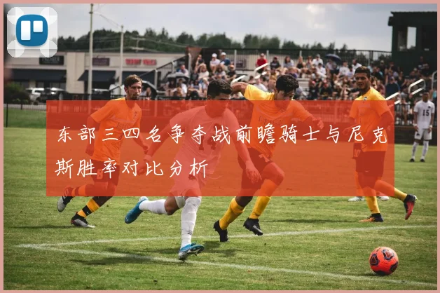 东部三四名争夺战前瞻骑士与尼克斯胜率对比分析