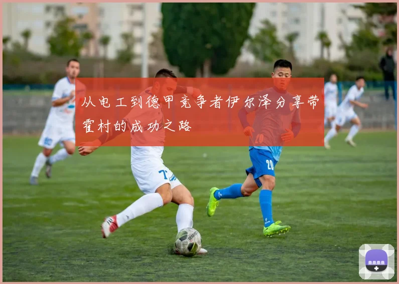 从电工到德甲竞争者伊尔泽分享带霍村的成功之路