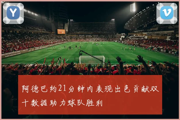 阿德巴约21分钟内表现出色贡献双十数据助力球队胜利