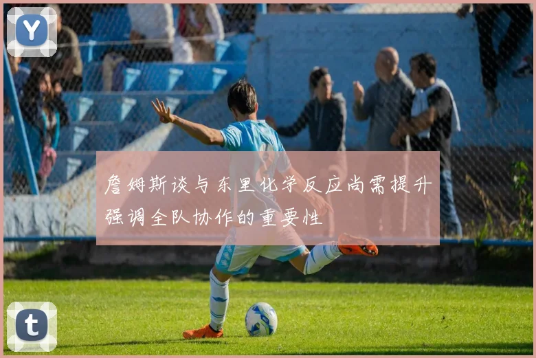 詹姆斯谈与东里化学反应尚需提升强调全队协作的重要性
