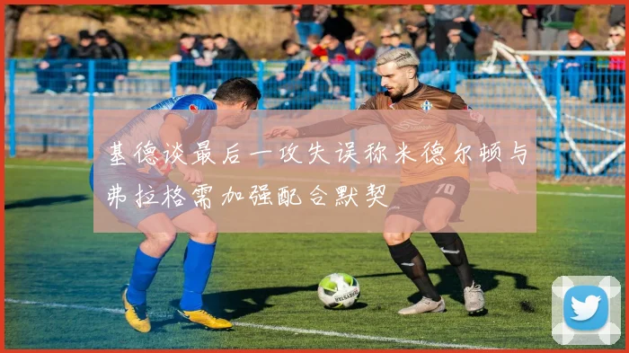 基德谈最后一攻失误称米德尔顿与弗拉格需加强配合默契