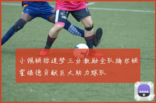 小佩顿称追梦三分激励全队梅尔顿霍福德贡献巨大助力球队