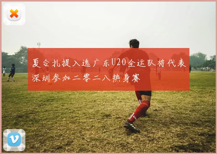 夏合扎提入选广东U20全运队将代表深圳参加二零二八热身赛
