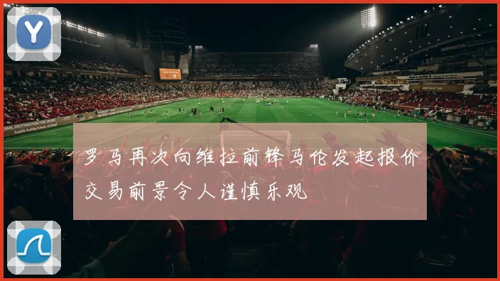 罗马再次向维拉前锋马伦发起报价交易前景令人谨慎乐观
