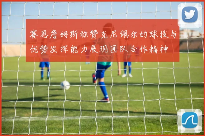赛恩詹姆斯称赞克尼佩尔的球技与优势发挥能力展现团队合作精神