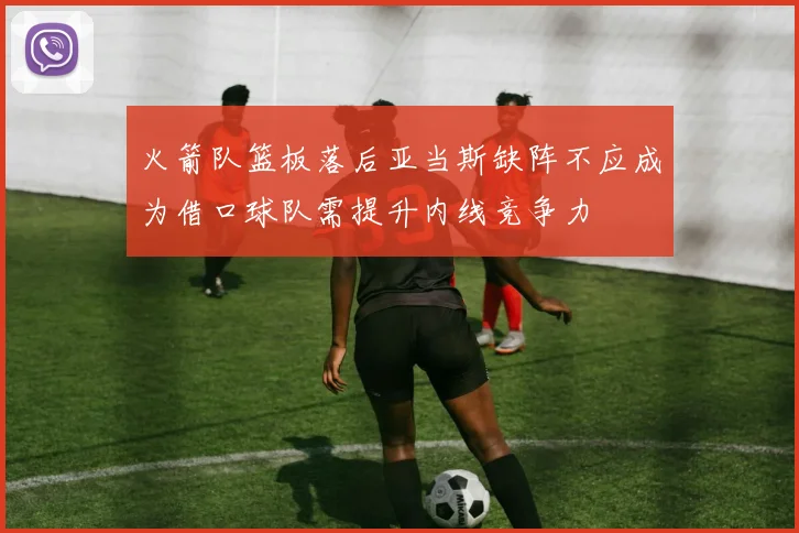 火箭队篮板落后亚当斯缺阵不应成为借口球队需提升内线竞争力