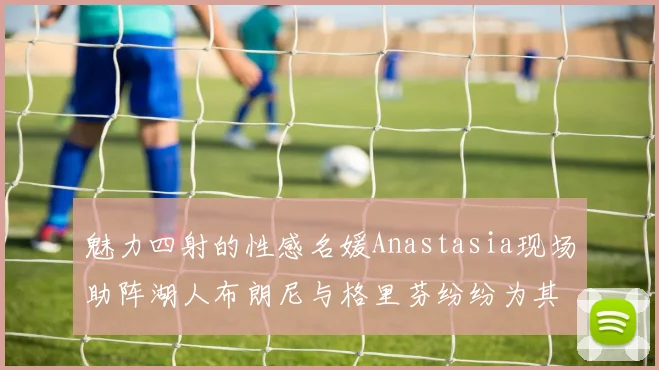 魅力四射的性感名媛Anastasia现场助阵湖人布朗尼与格里芬纷纷为其打call
