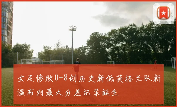 女足惨败0-8创历史新低英格兰队新温布利最大分差记录诞生