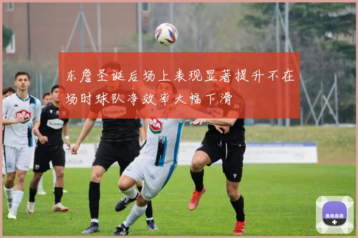 东詹圣诞后场上表现显著提升不在场时球队净效率大幅下滑